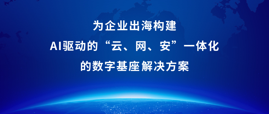 为企业出海构建AI驱动的“云、网、安”一体化的数字基座‌解决方案